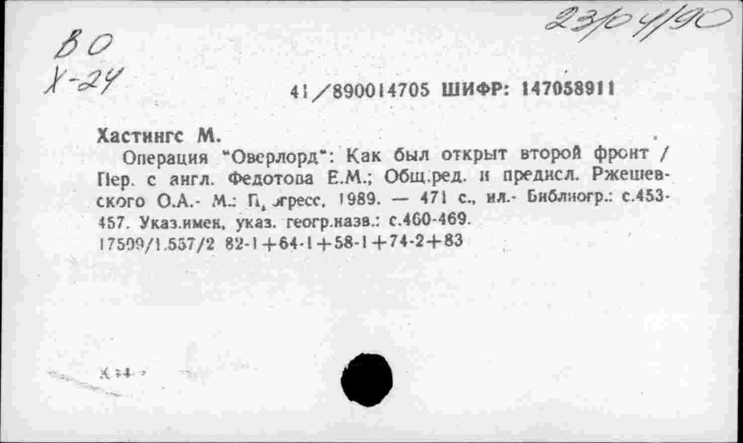 ﻿
41/890014705 ШИФР: 147058911
Хастингс М.
Операция “Оверлорд*: Как был открыт второй фронт / Пер. с англ. Федотова Е.М.; Общ.ред. и предисл. Ржешев-ского О.А.- М_- П, игресс. 1989. — 471 с., ил.- Библяогр.: с.453-457. Указ.имен, указ, геогр.назв.: с.460-469.
17509/1.557/2 82-1+64-1+58-1 +74-2 + 83
.4 »4 >